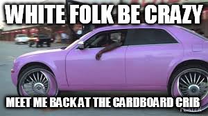 WHITE FOLK BE CRAZY MEET ME BACK AT THE CARDBOARD CRIB | image tagged in pimp ride | made w/ Imgflip meme maker