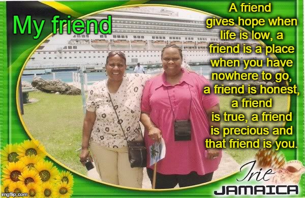 My Friend | A friend gives hope when life is low, a friend is a place when you have nowhere to go, a friend is honest, a friend is true, a friend is precious and that friend is you. My friend | image tagged in friends | made w/ Imgflip meme maker