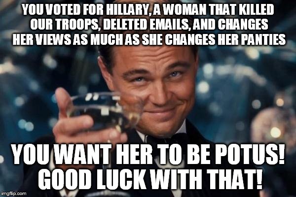 Leonardo Dicaprio Cheers | YOU VOTED FOR HILLARY, A WOMAN THAT KILLED OUR TROOPS, DELETED EMAILS, AND CHANGES HER VIEWS AS MUCH AS SHE CHANGES HER PANTIES; YOU WANT HER TO BE POTUS! GOOD LUCK WITH THAT! | image tagged in memes,leonardo dicaprio cheers,republicans,donald trump,hillary clinton,politics | made w/ Imgflip meme maker