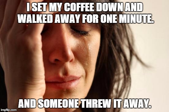 First World Problems Meme | I SET MY COFFEE DOWN AND WALKED AWAY FOR ONE MINUTE. AND SOMEONE THREW IT AWAY. | image tagged in memes,first world problems | made w/ Imgflip meme maker