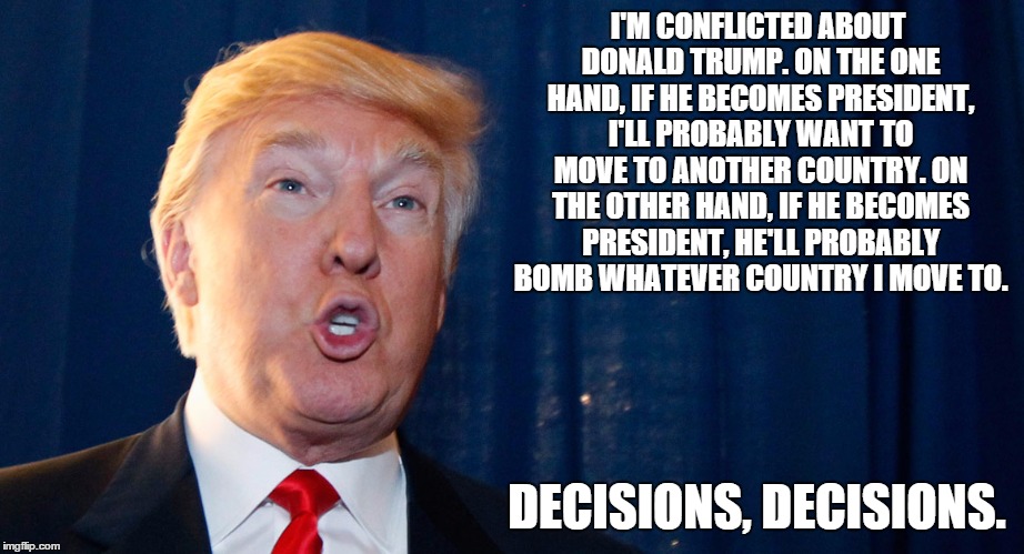 If Trump wins I'm moving! | I'M CONFLICTED ABOUT DONALD TRUMP. ON THE ONE HAND, IF HE BECOMES PRESIDENT, I'LL PROBABLY WANT TO MOVE TO ANOTHER COUNTRY. ON THE OTHER HAND, IF HE BECOMES PRESIDENT, HE'LL PROBABLY BOMB WHATEVER COUNTRY I MOVE TO. DECISIONS, DECISIONS. | image tagged in donald trump,idiot,moron,nazi,ignorant,republican | made w/ Imgflip meme maker