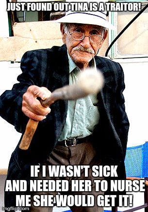 Old Man With Cane | JUST FOUND OUT TINA IS A TRAITOR! IF I WASN'T SICK AND NEEDED HER TO NURSE ME SHE WOULD GET IT! | image tagged in old man with cane | made w/ Imgflip meme maker
