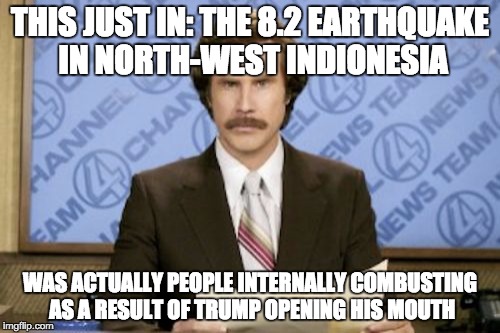 TrumpQuake | THIS JUST IN: THE 8.2 EARTHQUAKE IN NORTH-WEST INDIONESIA; WAS ACTUALLY PEOPLE INTERNALLY COMBUSTING AS A RESULT OF TRUMP OPENING HIS MOUTH | image tagged in memes,ron burgundy,earthquake,trump fires | made w/ Imgflip meme maker