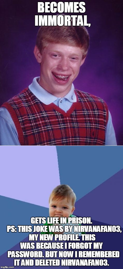 BECOMES IMMORTAL, GETS LIFE IN PRISON.   
PS: THIS JOKE WAS BY NIRVANAFAN03, MY NEW PROFILE. THIS WAS BECAUSE I FORGOT MY    PASSWORD. BUT NOW I REMEMBERED IT AND DELETED NIRVANAFAN03. | image tagged in bad luck brian | made w/ Imgflip meme maker