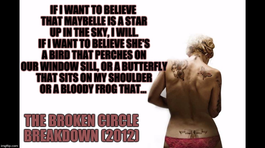 The Broken Circle Breakdown | IF I WANT TO BELIEVE THAT MAYBELLE IS A STAR UP IN THE SKY, I WILL. IF I WANT TO BELIEVE SHE'S A BIRD THAT PERCHES ON OUR WINDOW SILL, OR A BUTTERFLY THAT SITS ON MY SHOULDER OR A BLOODY FROG THAT... THE BROKEN CIRCLE BREAKDOWN (2012) | image tagged in the broken circle breakdown,veerle baetens and johan heldenbergh,alabama monroe | made w/ Imgflip meme maker