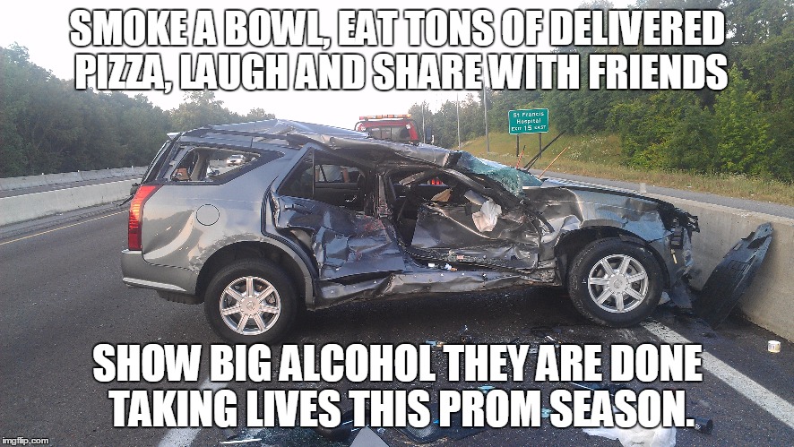 prom | SMOKE A BOWL, EAT TONS OF DELIVERED PIZZA, LAUGH AND SHARE WITH FRIENDS; SHOW BIG ALCOHOL THEY ARE DONE TAKING LIVES THIS PROM SEASON. | image tagged in lol,haha,serious trump | made w/ Imgflip meme maker