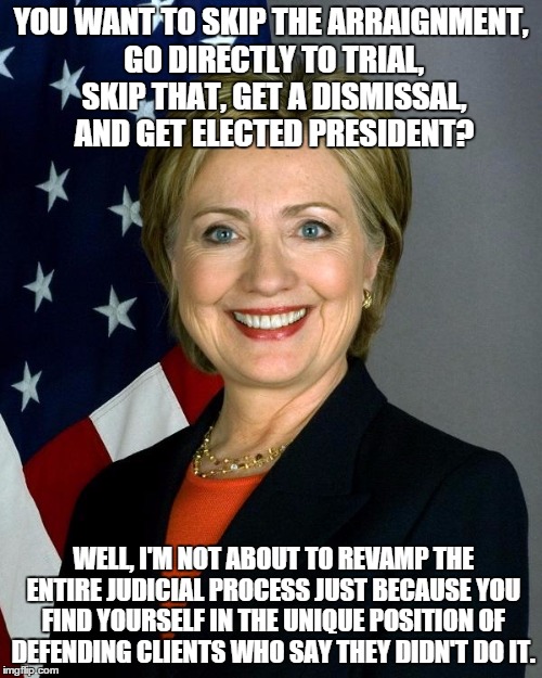 My Cousin Hillary | YOU WANT TO SKIP THE ARRAIGNMENT, GO DIRECTLY TO TRIAL, SKIP THAT, GET A DISMISSAL, AND GET ELECTED PRESIDENT? WELL, I'M NOT ABOUT TO REVAMP THE ENTIRE JUDICIAL PROCESS JUST BECAUSE YOU FIND YOURSELF IN THE UNIQUE POSITION OF DEFENDING CLIENTS WHO SAY THEY DIDN'T DO IT. | image tagged in hillaryclinton,my cousin vinny,libtards | made w/ Imgflip meme maker