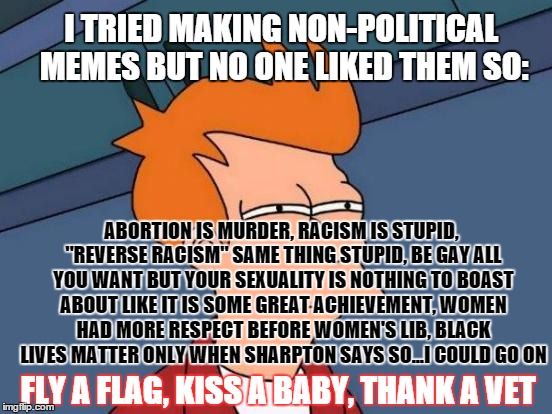 just about everything important enough to discuss is political |  I TRIED MAKING NON-POLITICAL MEMES BUT NO ONE LIKED THEM SO:; ABORTION IS MURDER, RACISM IS STUPID, "REVERSE RACISM" SAME THING STUPID, BE GAY ALL YOU WANT BUT YOUR SEXUALITY IS NOTHING TO BOAST ABOUT LIKE IT IS SOME GREAT ACHIEVEMENT, WOMEN HAD MORE RESPECT BEFORE WOMEN'S LIB, BLACK LIVES MATTER ONLY WHEN SHARPTON SAYS SO...I COULD GO ON; FLY A FLAG, KISS A BABY, THANK A VET | image tagged in memes,futurama fry,funny memes,political,patriots | made w/ Imgflip meme maker