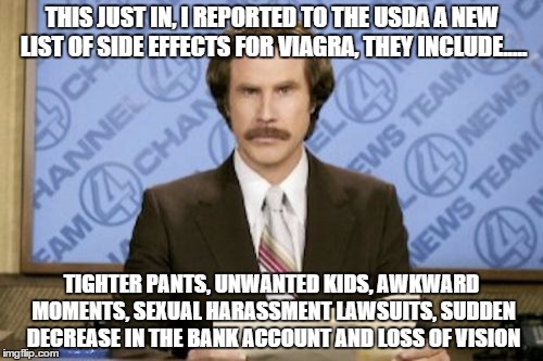 Ron Burgundy | THIS JUST IN, I REPORTED TO THE USDA A NEW LIST OF SIDE EFFECTS FOR VIAGRA, THEY INCLUDE..... TIGHTER PANTS, UNWANTED KIDS, AWKWARD MOMENTS, SEXUAL HARASSMENT LAWSUITS, SUDDEN DECREASE IN THE BANK ACCOUNT AND LOSS OF VISION | image tagged in memes,ron burgundy | made w/ Imgflip meme maker