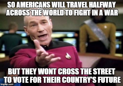 Picard Wtf | SO AMERICANS WILL TRAVEL HALFWAY ACROSS THE WORLD TO FIGHT IN A WAR; BUT THEY WONT CROSS THE STREET TO VOTE FOR THEIR COUNTRY'S FUTURE | image tagged in memes,picard wtf | made w/ Imgflip meme maker