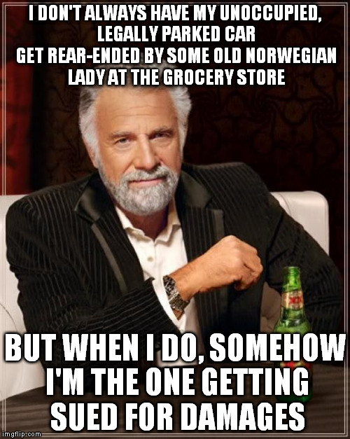 So this happened. | I DON'T ALWAYS HAVE MY UNOCCUPIED, LEGALLY PARKED CAR GET REAR-ENDED BY SOME OLD NORWEGIAN LADY AT THE GROCERY STORE; BUT WHEN I DO, SOMEHOW I'M THE ONE GETTING SUED FOR DAMAGES | image tagged in memes,the most interesting man in the world | made w/ Imgflip meme maker