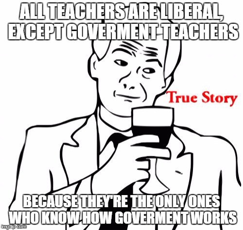 True Story | ALL TEACHERS ARE LIBERAL, EXCEPT GOVERMENT TEACHERS; BECAUSE THEY'RE THE ONLY ONES WHO KNOW HOW GOVERMENT WORKS | image tagged in memes,true story | made w/ Imgflip meme maker