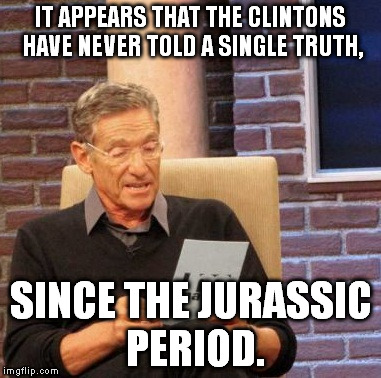Maury Lie Detector | IT APPEARS THAT THE CLINTONS HAVE NEVER TOLD A SINGLE TRUTH, SINCE THE JURASSIC PERIOD. | image tagged in memes,maury lie detector | made w/ Imgflip meme maker
