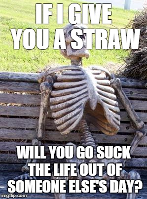Waiting Skeleton | IF I GIVE YOU A STRAW; WILL YOU GO SUCK THE LIFE OUT OF SOMEONE ELSE'S DAY? | image tagged in memes,waiting skeleton | made w/ Imgflip meme maker