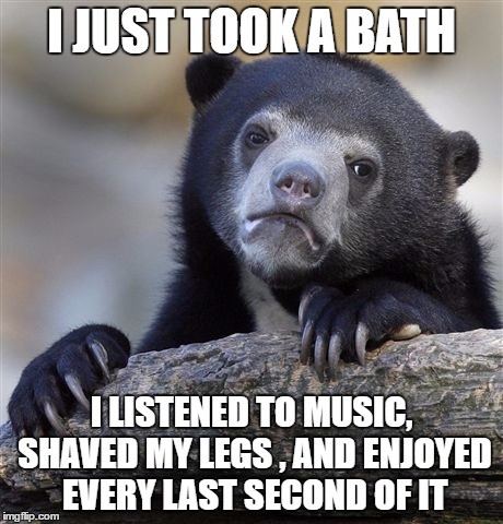 Confession Bear Meme | I JUST TOOK A BATH; I LISTENED TO MUSIC, SHAVED MY LEGS , AND ENJOYED EVERY LAST SECOND OF IT | image tagged in memes,confession bear | made w/ Imgflip meme maker
