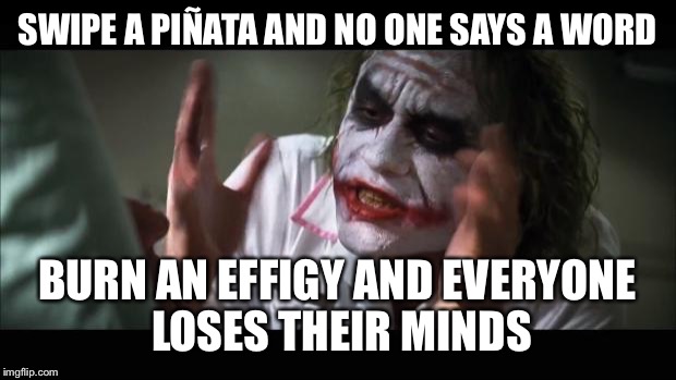 And everybody loses their minds | SWIPE A PIÑATA AND NO ONE SAYS A WORD; BURN AN EFFIGY AND EVERYONE LOSES THEIR MINDS | image tagged in memes,and everybody loses their minds | made w/ Imgflip meme maker