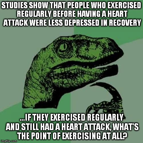 Philosoraptor Meme | STUDIES SHOW THAT PEOPLE WHO EXERCISED REGULARLY BEFORE HAVING A HEART ATTACK WERE LESS DEPRESSED IN RECOVERY; ...IF THEY EXERCISED REGULARLY AND STILL HAD A HEART ATTACK, WHAT'S THE POINT OF EXERCISING AT ALL? | image tagged in memes,philosoraptor | made w/ Imgflip meme maker