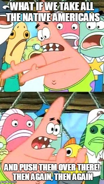 Put It Somewhere Else Patrick Meme | WHAT IF WE TAKE ALL THE NATIVE AMERICANS; AND PUSH THEM OVER THERE! THEN AGAIN, THEN AGAIN | image tagged in memes,put it somewhere else patrick | made w/ Imgflip meme maker