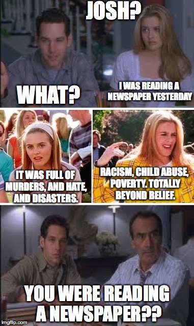 As If | JOSH? I WAS READING A NEWSPAPER YESTERDAY; WHAT? RACISM, CHILD ABUSE, POVERTY. TOTALLY BEYOND BELIEF. IT WAS FULL OF MURDERS, AND HATE, AND DISASTERS. YOU WERE READING A NEWSPAPER?? | image tagged in memes,gifs,clueless | made w/ Imgflip meme maker