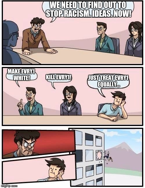 Boardroom Meeting Suggestion | WE NEED TO FIND OUT TO STOP RACISM. IDEAS. NOW! MAKE EVRY1 WHITE! KILL EVRY1! JUST TREAT EVRY1 EQUALLY... | image tagged in memes,boardroom meeting suggestion | made w/ Imgflip meme maker