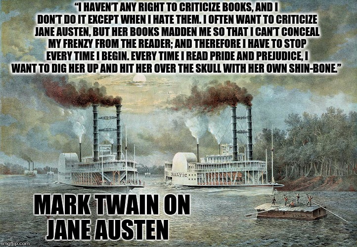 Mark Twain on Jane Austen | “I HAVEN’T ANY RIGHT TO CRITICIZE BOOKS, AND I DON’T DO IT EXCEPT WHEN I HATE THEM. I OFTEN WANT TO CRITICIZE JANE AUSTEN, BUT HER BOOKS MADDEN ME SO THAT I CAN’T CONCEAL MY FRENZY FROM THE READER; AND THEREFORE I HAVE TO STOP EVERY TIME I BEGIN. EVERY TIME I READ PRIDE AND PREJUDICE, I WANT TO DIG HER UP AND HIT HER OVER THE SKULL WITH HER OWN SHIN-BONE.”; MARK TWAIN ON JANE AUSTEN | image tagged in mark twain,jane austen | made w/ Imgflip meme maker