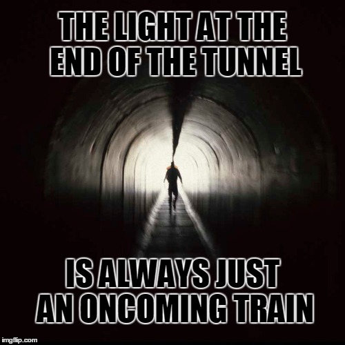 The light at the end of the tunnel | THE LIGHT AT THE END OF THE TUNNEL; IS ALWAYS JUST AN ONCOMING TRAIN | image tagged in light,tunnel,train | made w/ Imgflip meme maker