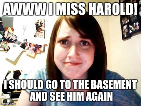Overly Attached Girlfriend 2 | AWWW I MISS HAROLD! I SHOULD GO TO THE BASEMENT AND SEE HIM AGAIN | image tagged in overly attached girlfriend 2 | made w/ Imgflip meme maker