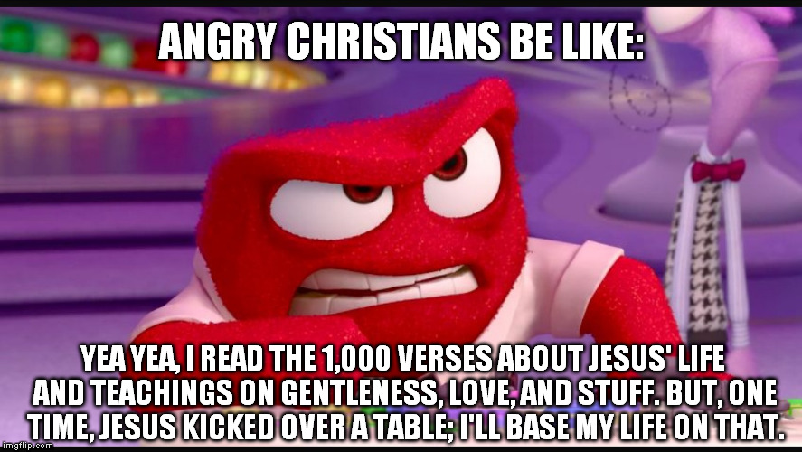 Inside Out Anger | ANGRY CHRISTIANS BE LIKE:; YEA YEA, I READ THE 1,000 VERSES ABOUT JESUS' LIFE AND TEACHINGS ON GENTLENESS, LOVE, AND STUFF. BUT, ONE TIME, JESUS KICKED OVER A TABLE; I'LL BASE MY LIFE ON THAT. | image tagged in inside out anger | made w/ Imgflip meme maker