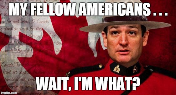 Is he or isn't he? | MY FELLOW AMERICANS . . . WAIT, I'M WHAT? | image tagged in ted cruz mountie | made w/ Imgflip meme maker
