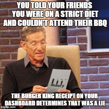 Maury Lie Detector | YOU TOLD YOUR FRIENDS YOU WERE ON A STRICT DIET AND COULDN'T ATTEND THEIR BBQ; THE BURGER KING RECEIPT ON YOUR DASHBOARD DETERMINES THAT WAS A LIE | image tagged in memes,maury lie detector | made w/ Imgflip meme maker