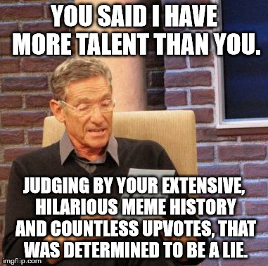 Maury Lie Detector Meme | YOU SAID I HAVE MORE TALENT THAN YOU. JUDGING BY YOUR EXTENSIVE, HILARIOUS MEME HISTORY AND COUNTLESS UPVOTES, THAT WAS DETERMINED TO BE A L | image tagged in memes,maury lie detector | made w/ Imgflip meme maker