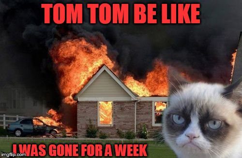 Burn Kitty | TOM TOM BE LIKE; I WAS GONE FOR A WEEK | image tagged in memes,burn kitty | made w/ Imgflip meme maker