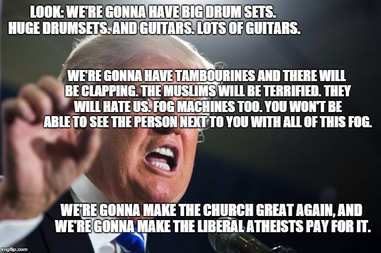 donald trump | LOOK: WE'RE GONNA HAVE BIG DRUM SETS. HUGE DRUMSETS. AND GUITARS. LOTS OF GUITARS. WE'RE GONNA HAVE TAMBOURINES AND THERE WILL BE CLAPPING. THE MUSLIMS WILL BE TERRIFIED. THEY WILL HATE US. FOG MACHINES TOO. YOU WON'T BE ABLE TO SEE THE PERSON NEXT TO YOU WITH ALL OF THIS FOG. WE'RE GONNA MAKE THE CHURCH GREAT AGAIN, AND WE'RE GONNA MAKE THE LIBERAL ATHEISTS PAY FOR IT. | image tagged in donald trump | made w/ Imgflip meme maker