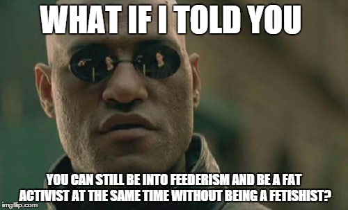 Matrix Morpheus Meme | WHAT IF I TOLD YOU; YOU CAN STILL BE INTO FEEDERISM AND BE A FAT ACTIVIST AT THE SAME TIME WITHOUT BEING A FETISHIST? | image tagged in memes,matrix morpheus | made w/ Imgflip meme maker