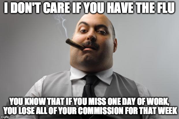 Scumbag Boss Meme | I DON'T CARE IF YOU HAVE THE FLU; YOU KNOW THAT IF YOU MISS ONE DAY OF WORK, YOU LOSE ALL OF YOUR COMMISSION FOR THAT WEEK | image tagged in memes,scumbag boss,AdviceAnimals | made w/ Imgflip meme maker