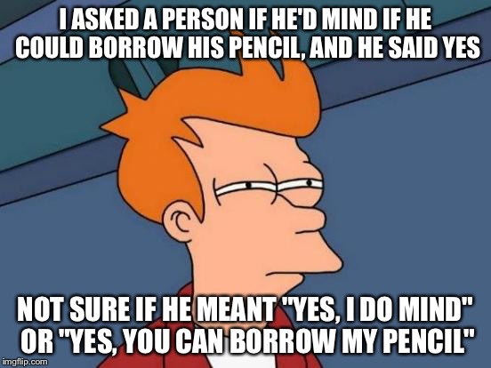 Futurama Fry | I ASKED A PERSON IF HE'D MIND IF HE COULD BORROW HIS PENCIL, AND HE SAID YES; NOT SURE IF HE MEANT "YES, I DO MIND" OR "YES, YOU CAN BORROW MY PENCIL" | image tagged in memes,futurama fry | made w/ Imgflip meme maker