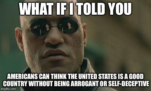 Matrix Morpheus | WHAT IF I TOLD YOU; AMERICANS CAN THINK THE UNITED STATES IS A GOOD COUNTRY WITHOUT BEING ARROGANT OR SELF-DECEPTIVE | image tagged in memes,matrix morpheus | made w/ Imgflip meme maker