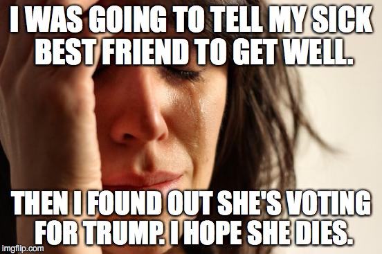 First World Problems | I WAS GOING TO TELL MY SICK BEST FRIEND TO GET WELL. THEN I FOUND OUT SHE'S VOTING FOR TRUMP. I HOPE SHE DIES. | image tagged in memes,first world problems,donald trump | made w/ Imgflip meme maker
