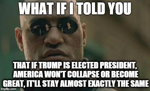 Matrix Morpheus Meme | WHAT IF I TOLD YOU; THAT IF TRUMP IS ELECTED PRESIDENT, AMERICA WON'T COLLAPSE OR BECOME GREAT, IT'LL STAY ALMOST EXACTLY THE SAME | image tagged in memes,matrix morpheus,AdviceAnimals | made w/ Imgflip meme maker