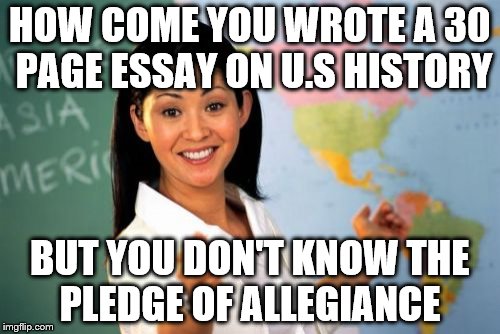 America PLZ | HOW COME YOU WROTE A 30 PAGE ESSAY ON U.S HISTORY; BUT YOU DON'T KNOW THE PLEDGE OF ALLEGIANCE | image tagged in memes,unhelpful high school teacher | made w/ Imgflip meme maker