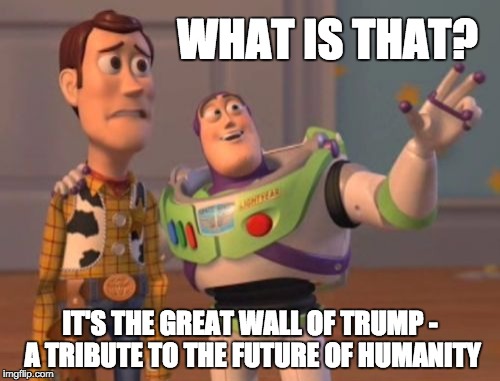 X, X Everywhere | WHAT IS THAT? IT'S THE GREAT WALL OF TRUMP - A TRIBUTE TO THE FUTURE OF HUMANITY | image tagged in memes,x x everywhere,donald trump | made w/ Imgflip meme maker