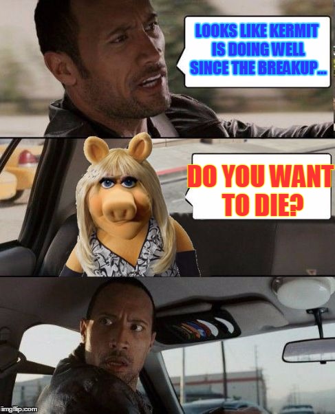 Miss Piggy Rocks | LOOKS LIKE KERMIT IS DOING WELL SINCE THE BREAKUP... DO YOU WANT TO DIE? | image tagged in miss piggy rocks,memes,the rock driving,custom template | made w/ Imgflip meme maker