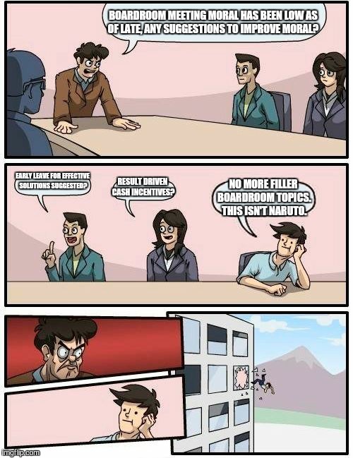 Boardroom Meeting Suggestion Meme | BOARDROOM MEETING MORAL HAS BEEN LOW AS OF LATE, ANY SUGGESTIONS TO IMPROVE MORAL? EARLY LEAVE FOR EFFECTIVE SOLUTIONS SUGGESTED? RESULT DRIVEN CASH INCENTIVES? NO MORE FILLER BOARDROOM TOPICS. THIS ISN'T NARUTO. | image tagged in memes,boardroom meeting suggestion | made w/ Imgflip meme maker