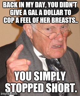Back In My Day Meme | BACK IN MY DAY, YOU DIDN'T GIVE A GAL A DOLLAR TO COP A FEEL OF HER BREASTS.. YOU SIMPLY STOPPED SHORT. | image tagged in memes,back in my day | made w/ Imgflip meme maker