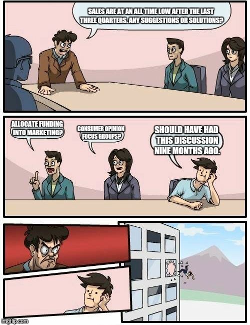 Boardroom Meeting Suggestion Meme | SALES ARE AT AN ALL TIME LOW AFTER THE LAST THREE QUARTERS. ANY SUGGESTIONS OR SOLUTIONS? ALLOCATE FUNDING INTO MARKETING? CONSUMER OPINION FOCUS GROUPS? SHOULD HAVE HAD THIS DISCUSSION NINE MONTHS AGO. | image tagged in memes,boardroom meeting suggestion | made w/ Imgflip meme maker
