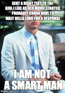 Forest gump | SENT A RISKY TEXT TO THE GIRL I LIKE AS HER MOVIE STARTED, PROBABLY GONNA HAVE TO WAIT HELLA LONG FOR A RESPONSE; I AM NOT A SMART MAN | image tagged in forest gump | made w/ Imgflip meme maker