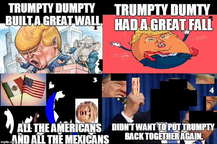 Trumpty Dumpty | TRUMPTY DUMTY HAD A GREAT FALL; TRUMPTY DUMPTY BUILT A GREAT WALL; DIDN'T WANT TO PUT TRUMPTY BACK TOGETHER AGAIN. ALL THE AMERICANS AND ALL THE MEXICANS | image tagged in donald trump,humpty dumpty,wall,usa,mexico,presidential race | made w/ Imgflip meme maker