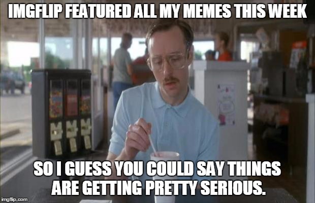 Things Are Getting Serious | IMGFLIP FEATURED ALL MY MEMES THIS WEEK; SO I GUESS YOU COULD SAY THINGS ARE GETTING PRETTY SERIOUS. | image tagged in things are getting serious | made w/ Imgflip meme maker