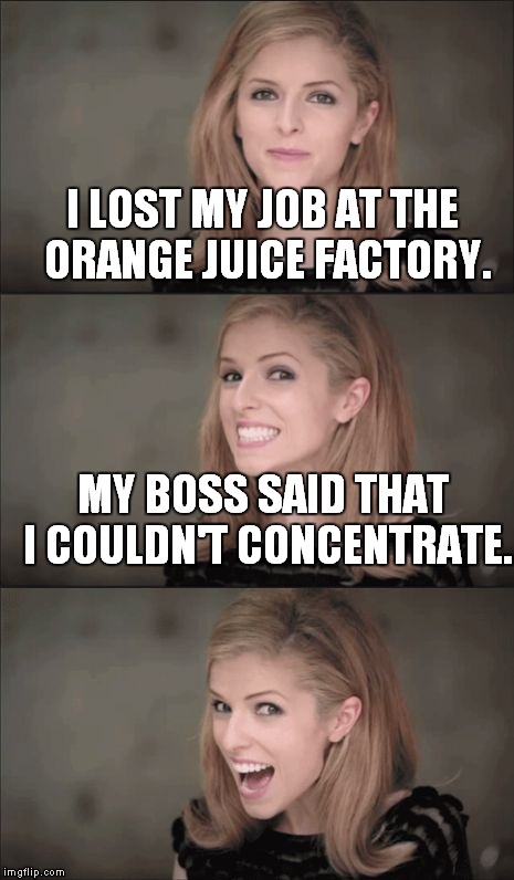 Squeeze my lemon 'til the juice runs down my leg... | I LOST MY JOB AT THE ORANGE JUICE FACTORY. MY BOSS SAID THAT I COULDN'T CONCENTRATE. | image tagged in bad pun anna kendrick,funny,meme | made w/ Imgflip meme maker