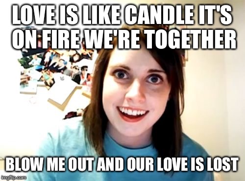 Overly Attached Girlfriend | LOVE IS LIKE CANDLE IT'S ON FIRE WE'RE TOGETHER; BLOW ME OUT AND OUR LOVE IS LOST | image tagged in memes,overly attached girlfriend | made w/ Imgflip meme maker